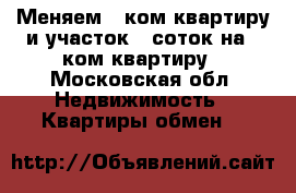 Меняем 2 ком.квартиру и участок 8 соток на 1 ком.квартиру - Московская обл. Недвижимость » Квартиры обмен   
